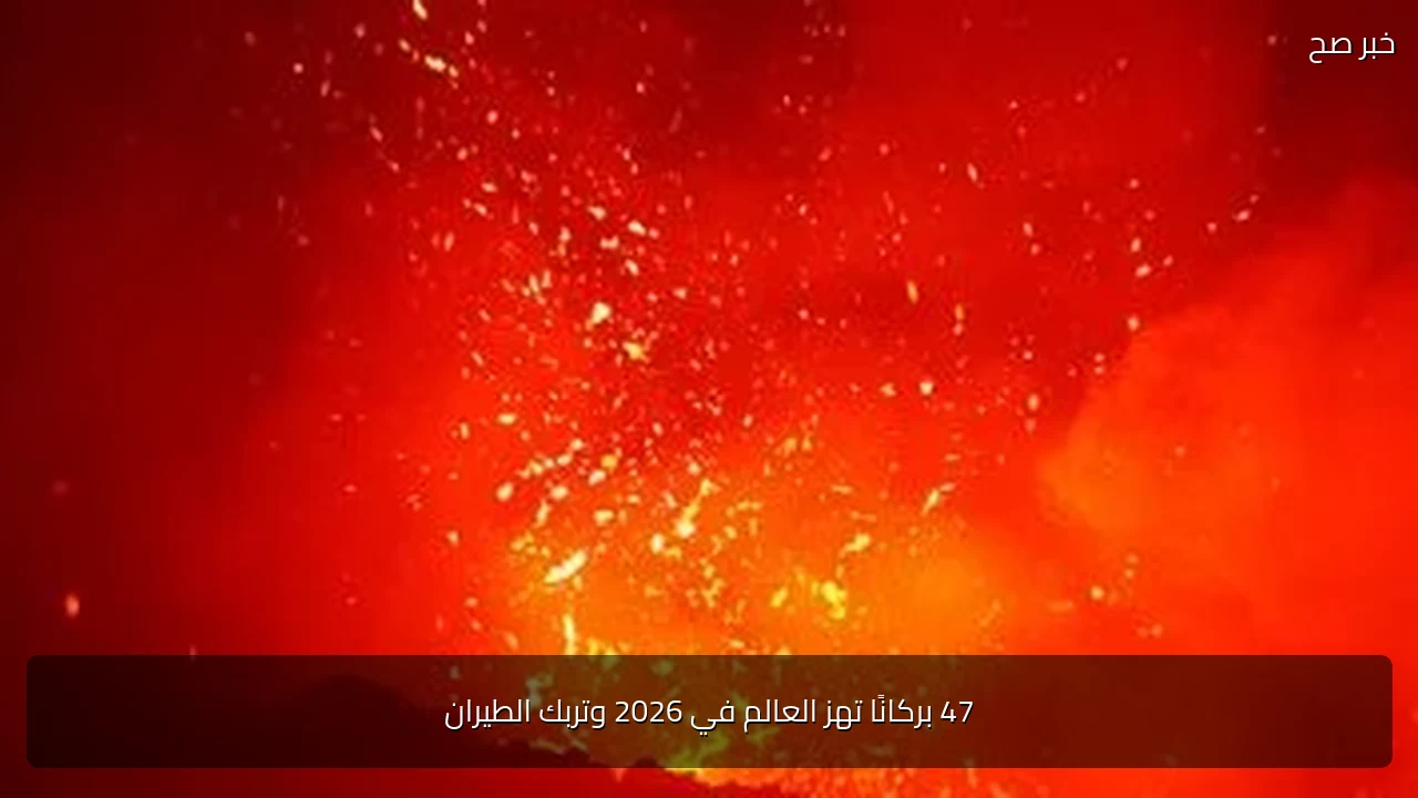 47 بركانًا تهز العالم في 2026 وتربك الطيران