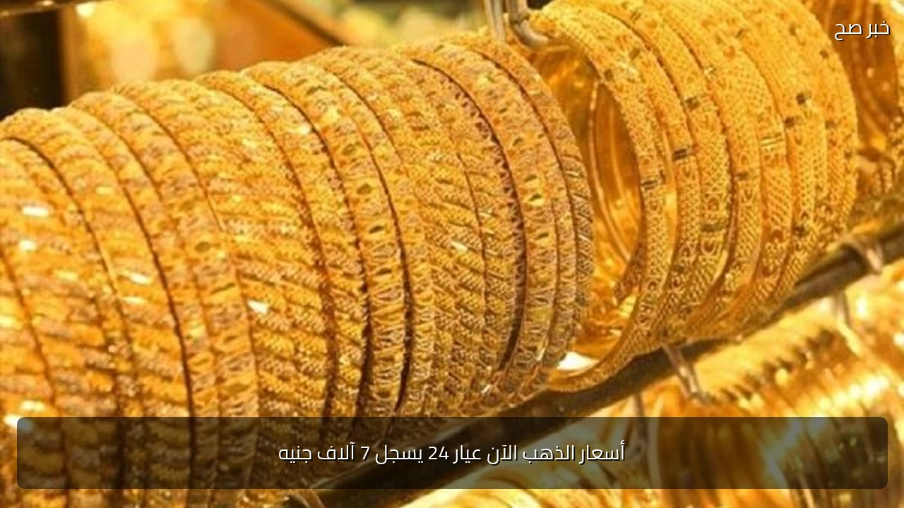 أسعار الذهب الآن عيار 24 يسجل 7 آلاف جنيه