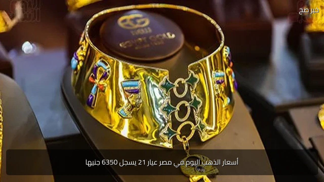 أسعار الذهب اليوم في مصر عيار 21 يسجل 6350 جنيها