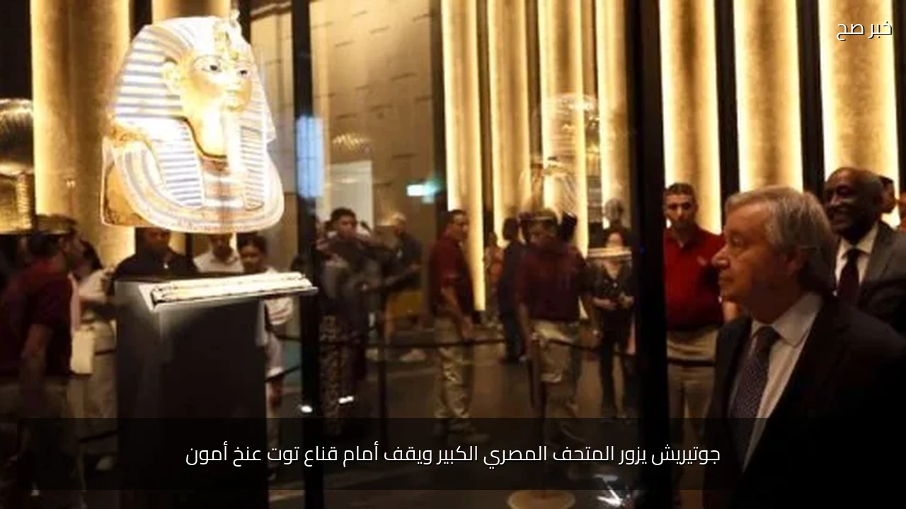 جوتيريش يزور المتحف المصري الكبير ويقف أمام قناع توت عنخ أمون