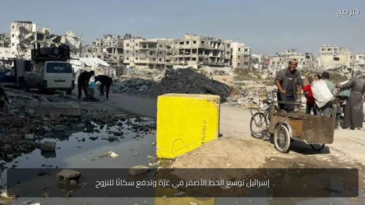 إسرائيل توسع الخط الأصفر في غزة وتدفع سكانًا للنزوح