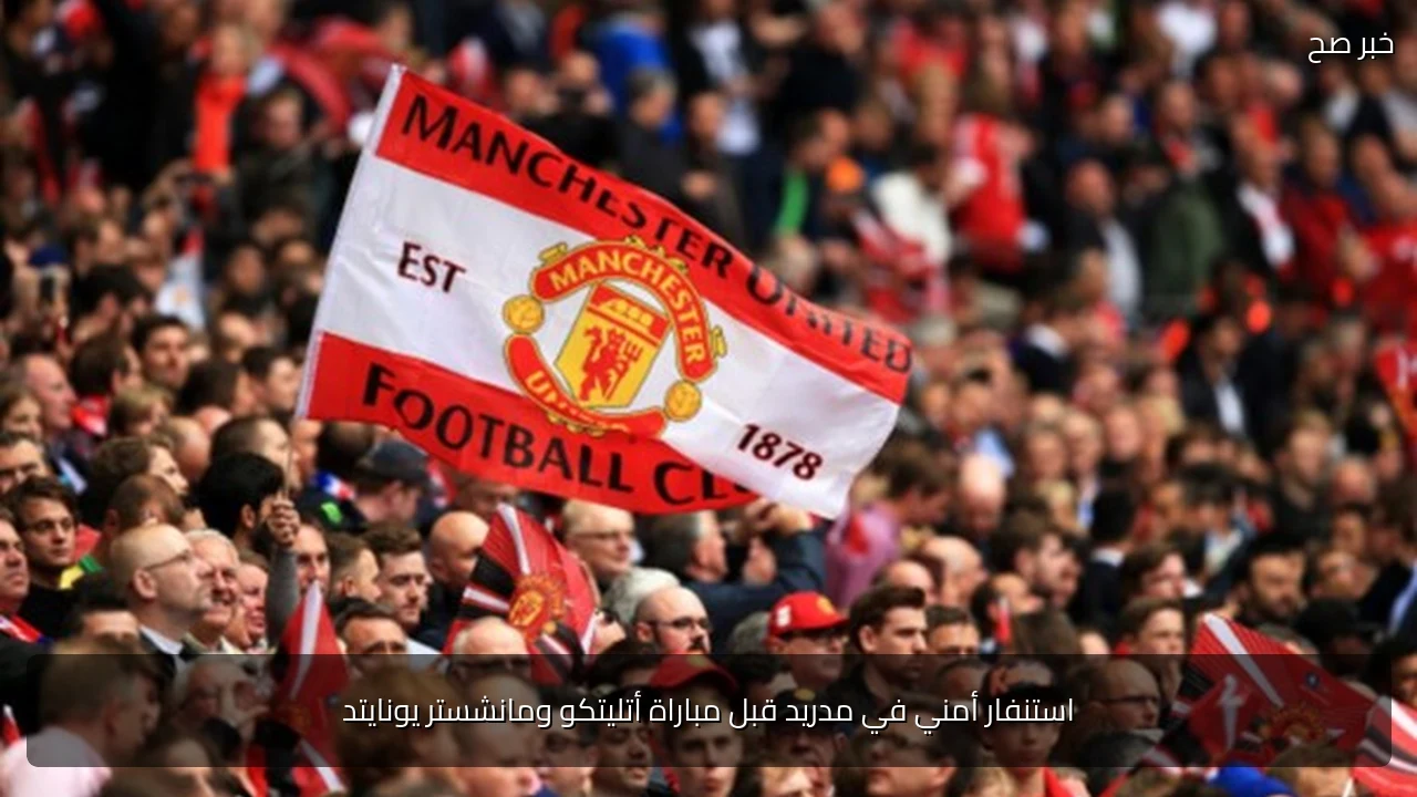 استنفار أمني في مدريد قبل مباراة أتليتكو ومانشستر يونايتد