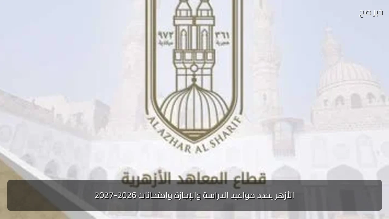 الأزهر يحدد مواعيد الدراسة والإجازة وامتحانات 2026-2027