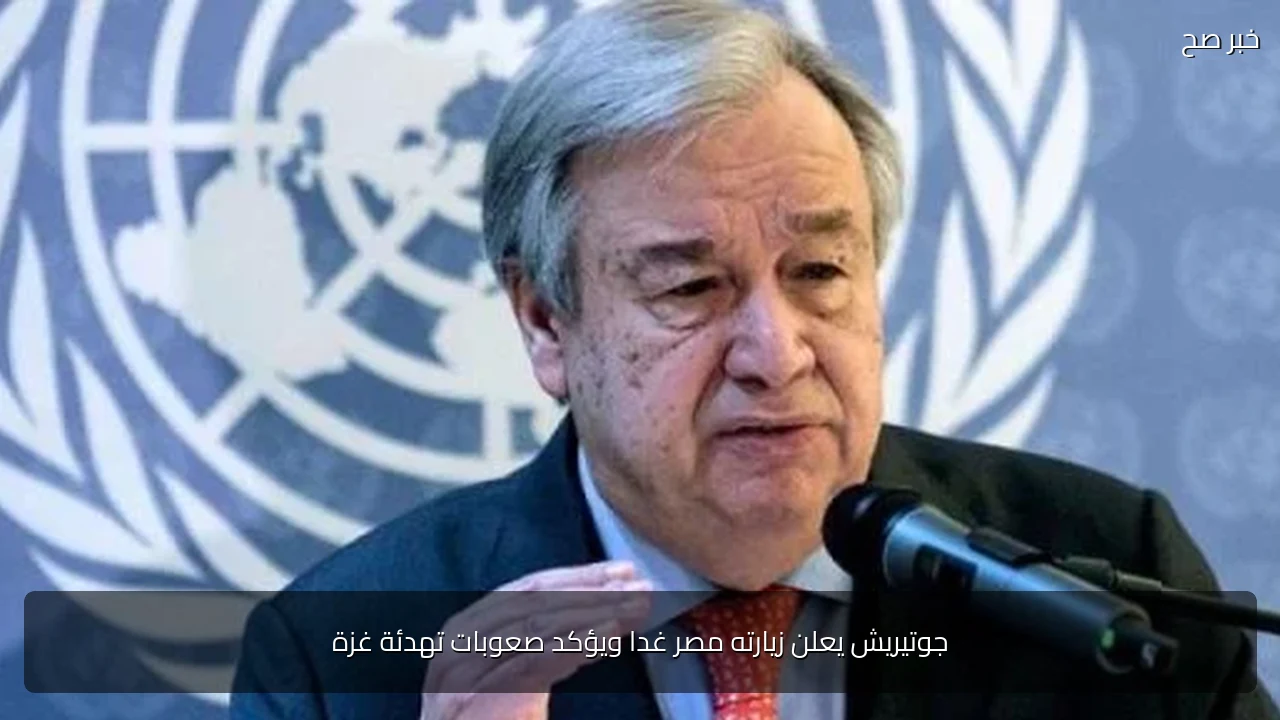 جوتيريش يعلن زيارته مصر غدا ويؤكد صعوبات تهدئة غزة