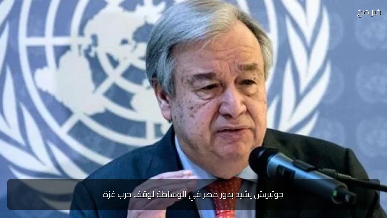 جوتيريش يشيد بدور مصر في الوساطة لوقف حرب غزة