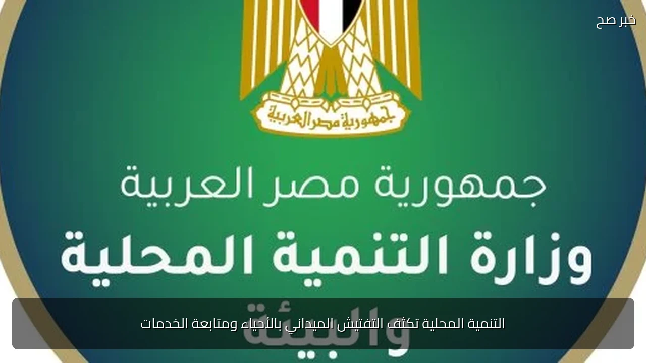 التنمية المحلية تكثف التفتيش الميداني بالأحياء ومتابعة الخدمات