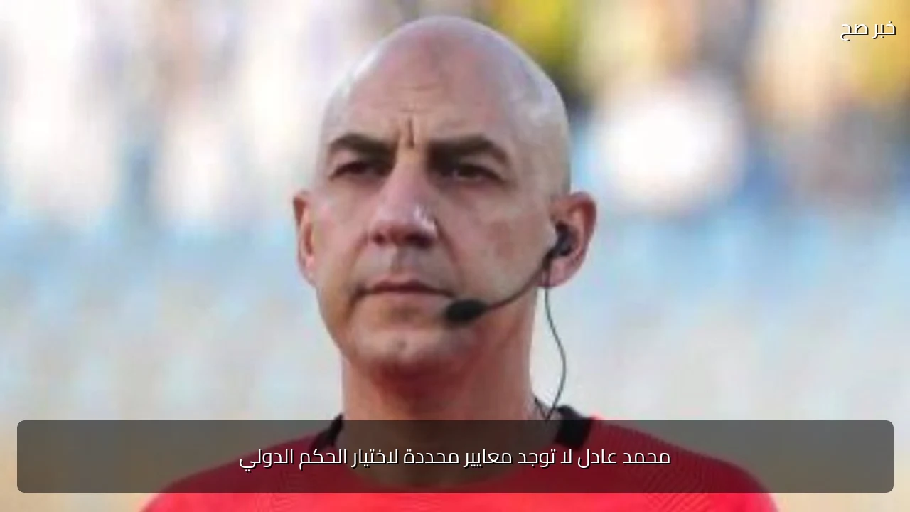 محمد عادل لا توجد معايير محددة لاختيار الحكم الدولي