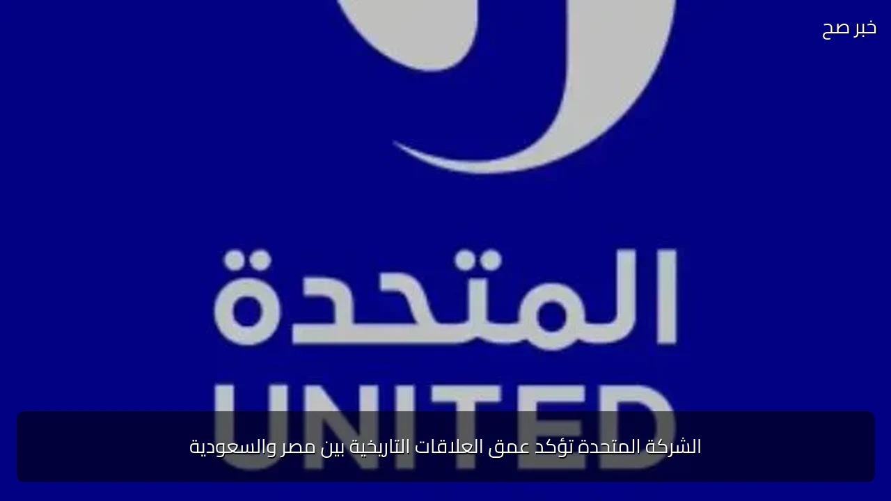 الشركة المتحدة تؤكد عمق العلاقات التاريخية بين مصر والسعودية