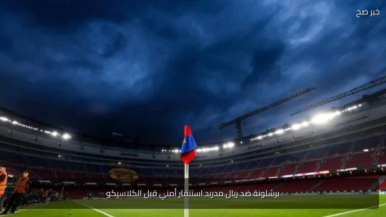برشلونة ضد ريال مدريد استنفار أمني قبل الكلاسيكو