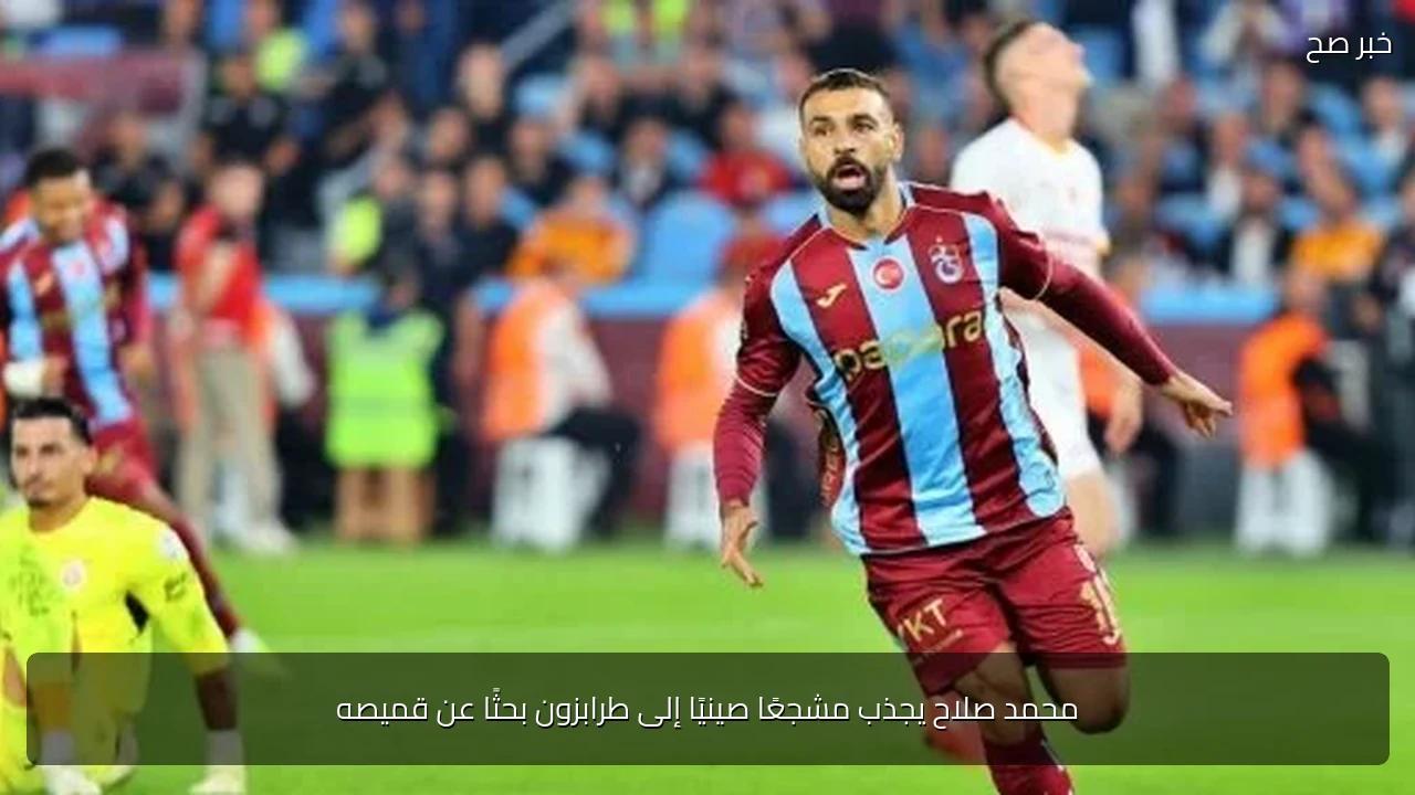 محمد صلاح يجذب مشجعًا صينيًا إلى طرابزون بحثًا عن قميصه