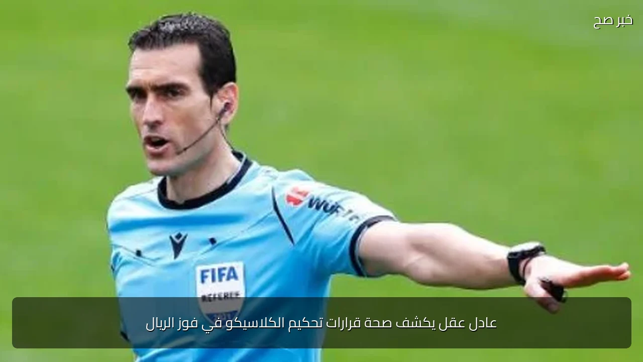 عادل عقل يكشف صحة قرارات تحكيم الكلاسيكو في فوز الريال