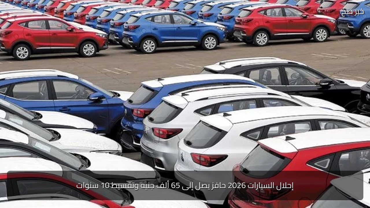 إحلال السيارات 2026 حافز يصل إلى 65 ألف جنيه وتقسيط 10 سنوات