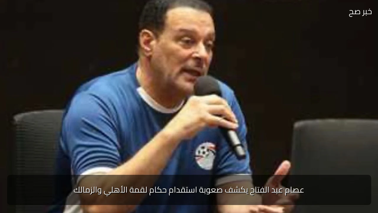 عصام عبد الفتاح يكشف صعوبة استقدام حكام لقمة الأهلي والزمالك