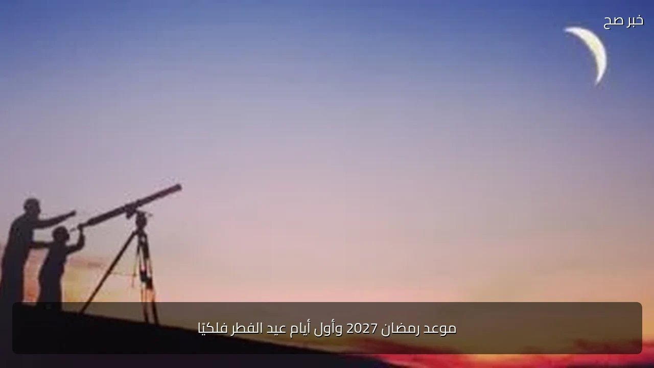 موعد رمضان 2027 وأول أيام عيد الفطر فلكيًا