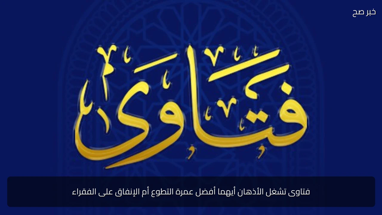 فتاوى تشغل الأذهان أيهما أفضل عمرة التطوع أم الإنفاق على الفقراء