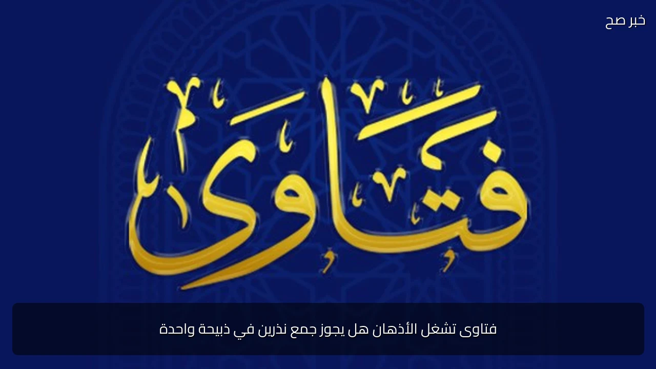 فتاوى تشغل الأذهان هل يجوز جمع نذرين في ذبيحة واحدة