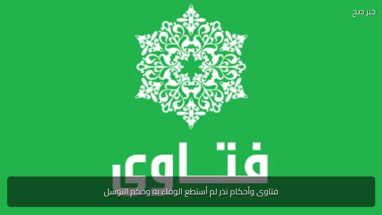 فتاوى وأحكام نذر لم أستطع الوفاء به وحكم التوسل