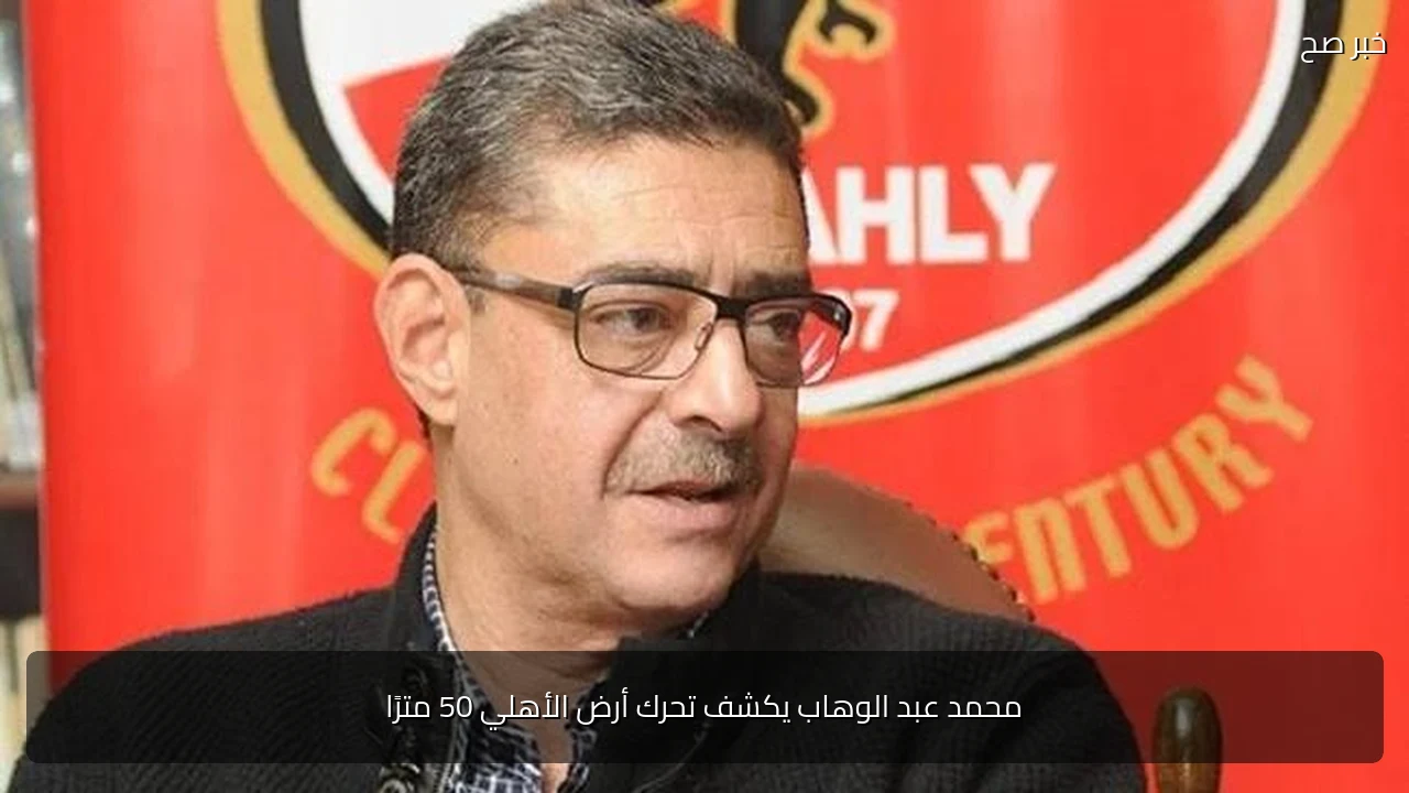 محمد عبد الوهاب يكشف تحرك أرض الأهلي 50 مترًا