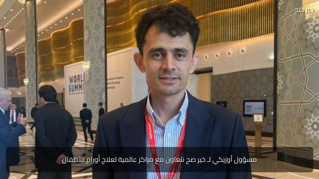 مسؤول أوزبكي لـ خبر صح نتعاون مع مراكز عالمية لعلاج أورام الأطفال