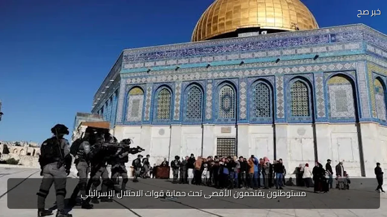مستوطنون يقتحمون الأقصى تحت حماية قوات الاحتلال الإسرائيلي