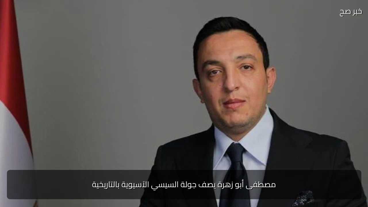 مصطفى أبو زهرة يصف جولة السيسي الآسيوية بالتاريخية