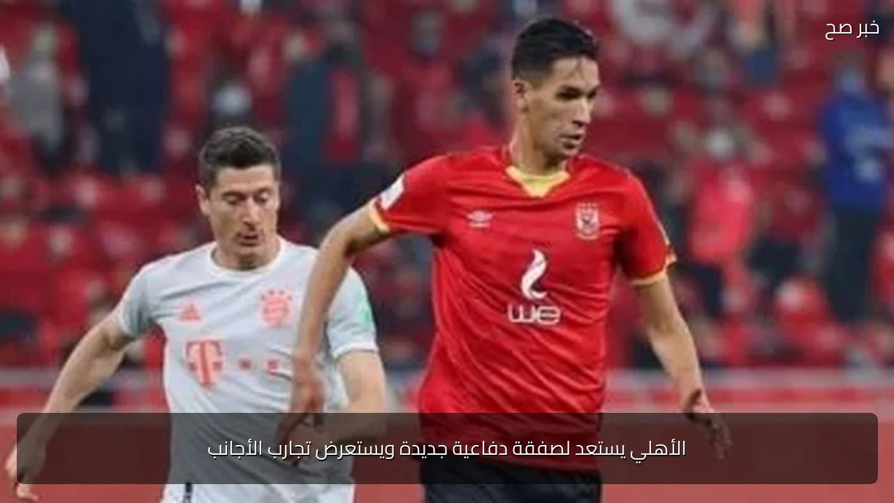 الأهلي يستعد لصفقة دفاعية جديدة ويستعرض تجارب الأجانب
