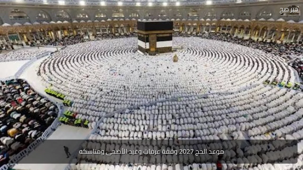 موعد الحج 2027 وقفة عرفات وعيد الأضحى ومناسكه