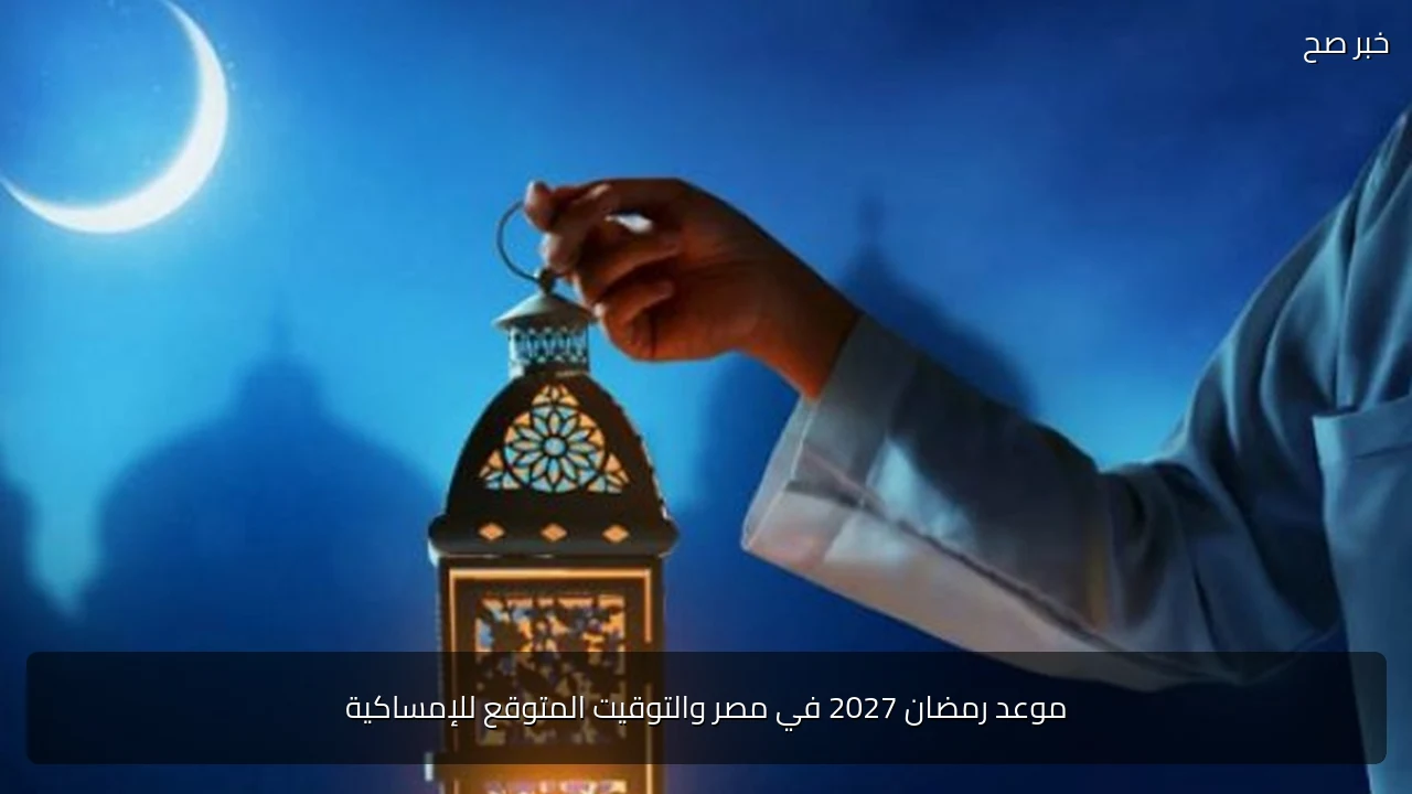 موعد رمضان 2027 في مصر والتوقيت المتوقع للإمساكية