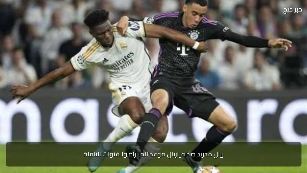 ريال مدريد ضد فياريال موعد المباراة والقنوات الناقلة