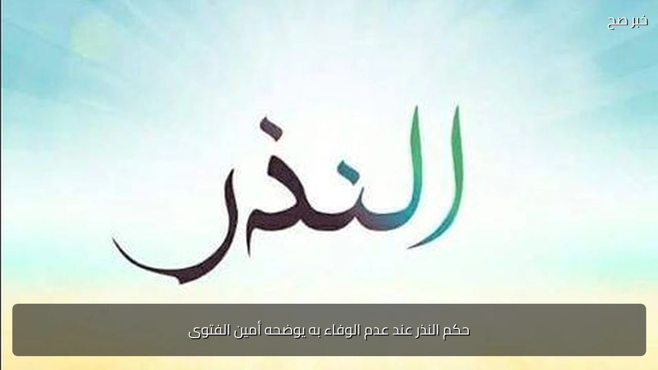 حكم النذر عند عدم الوفاء به يوضحه أمين الفتوى
