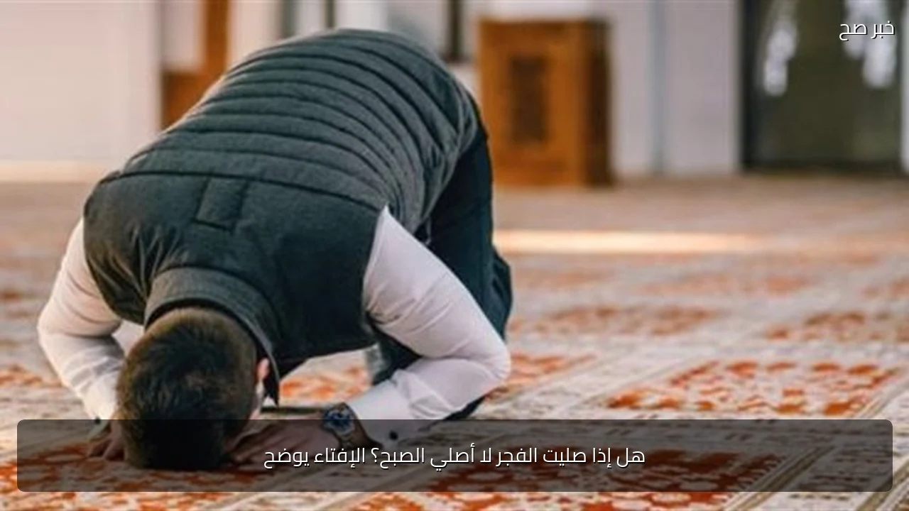 هل إذا صليت الفجر لا أصلي الصبح؟ الإفتاء يوضح