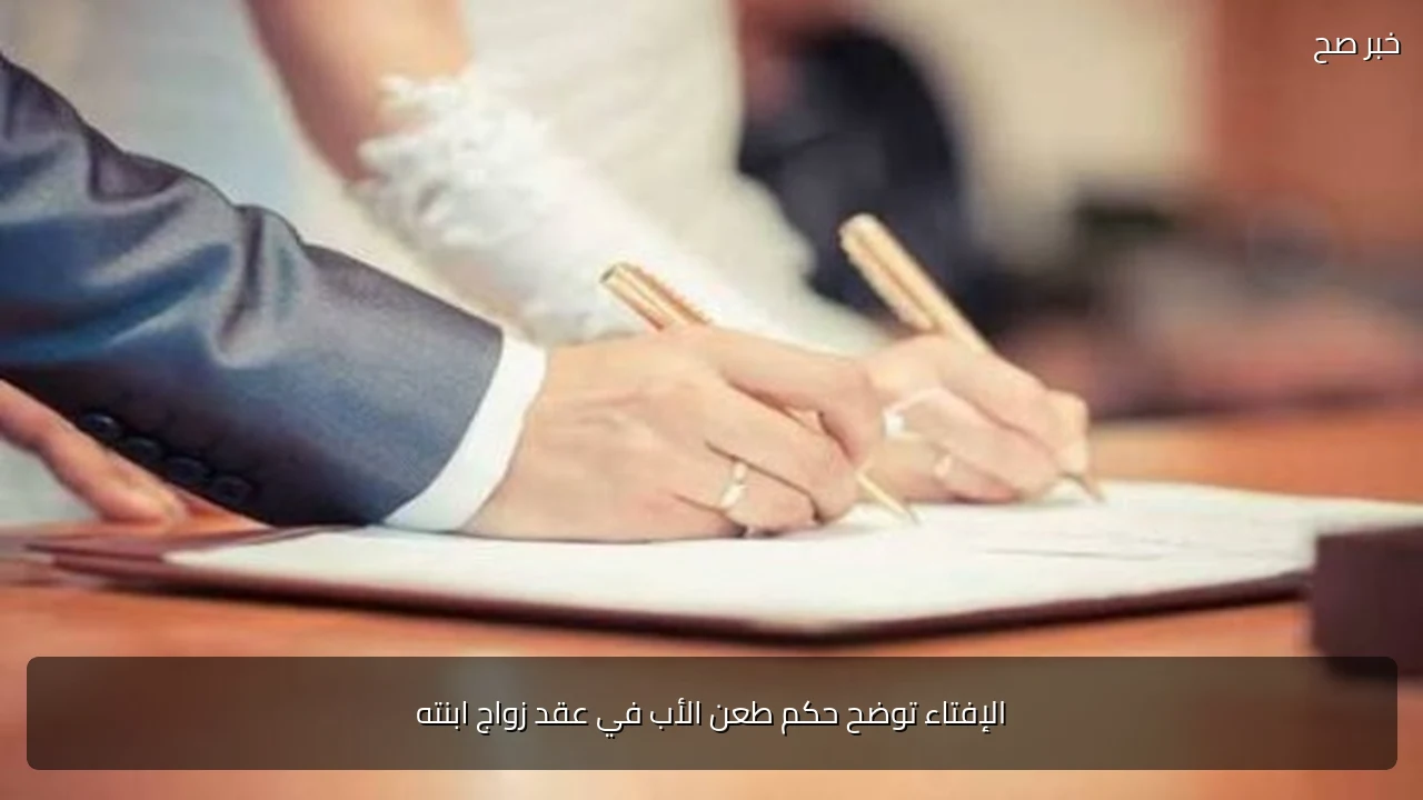 الإفتاء توضح حكم طعن الأب في عقد زواج ابنته