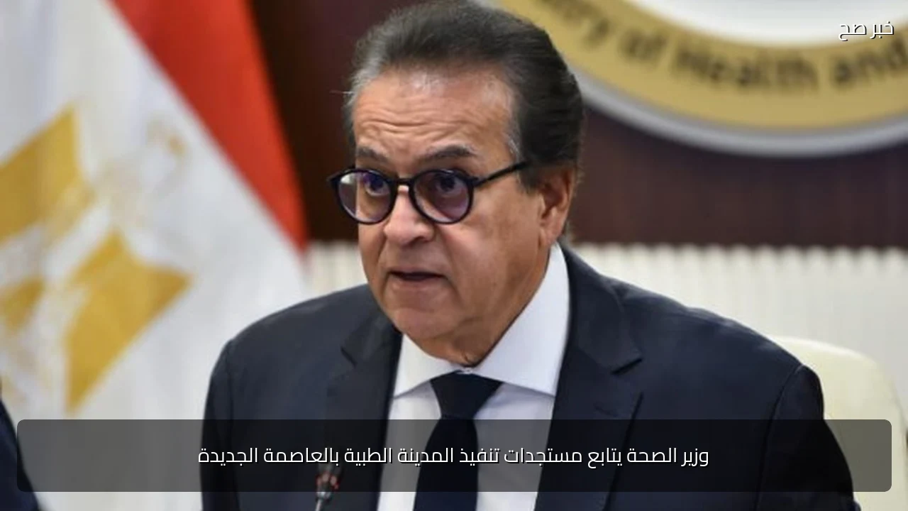 وزير الصحة يتابع مستجدات تنفيذ المدينة الطبية بالعاصمة الجديدة
