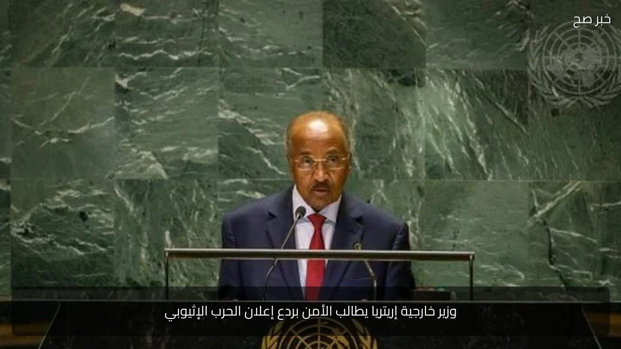 وزير خارجية إريتريا يطالب الأمن بردع إعلان الحرب الإثيوبي