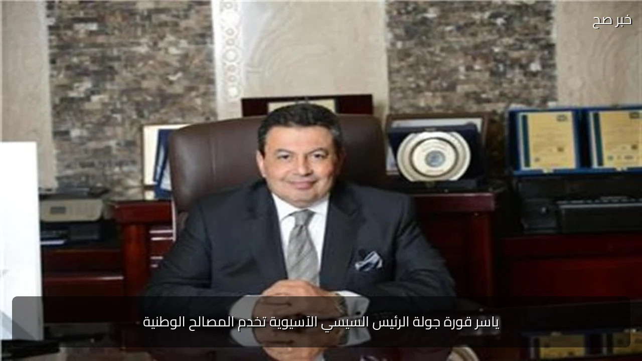 ياسر قورة جولة الرئيس السيسي الآسيوية تخدم المصالح الوطنية
