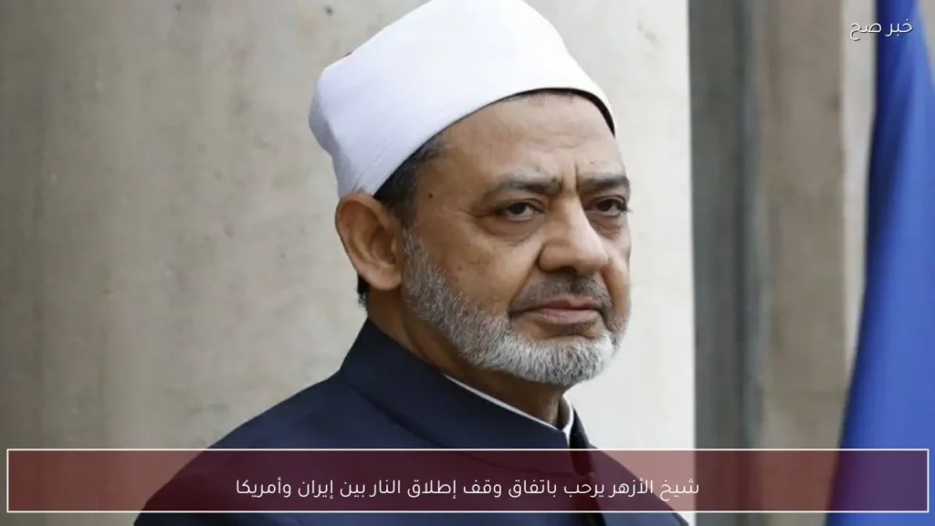 شيخ الأزهر يرحب باتفاق وقف إطلاق النار بين إيران وأمريكا