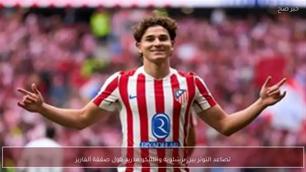 تصاعد التوتر بين برشلونة وأتلتيكو مدريد حول صفقة ألفاريز