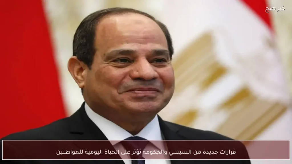 قرارات جديدة من السيسي والحكومة تؤثر على الحياة اليومية للمواطنين