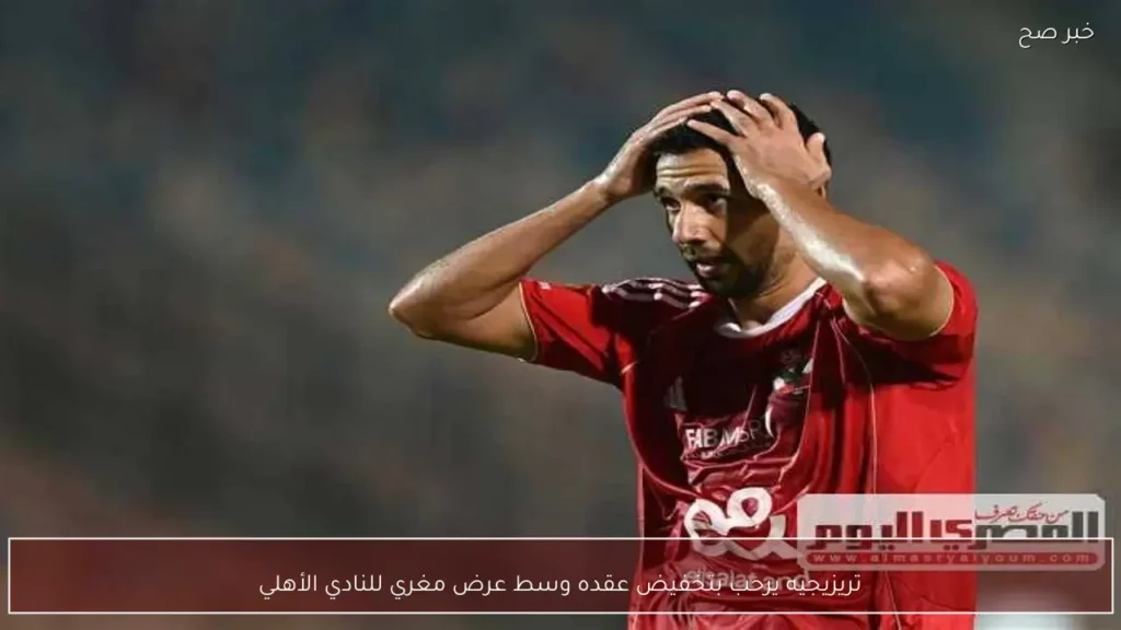 تريزيجيه يرحب بتخفيض عقده وسط عرض مغري للنادي الأهلي