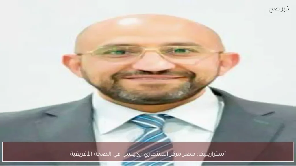 أسترازينيكا: مصر مركز استثماري رئيسي في الصحة الأفريقية