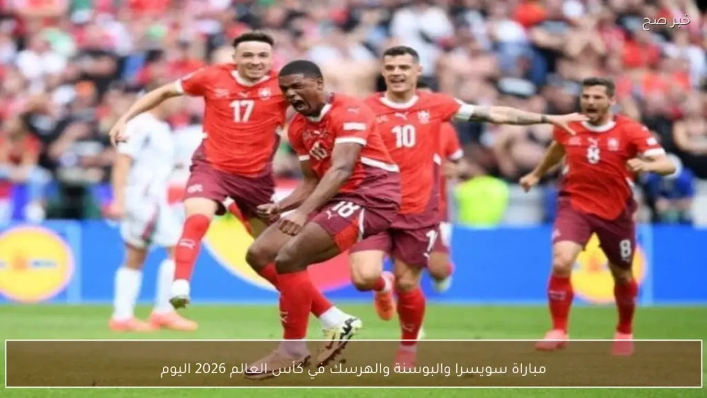 مباراة سويسرا والبوسنة والهرسك في كأس العالم 2026 اليوم