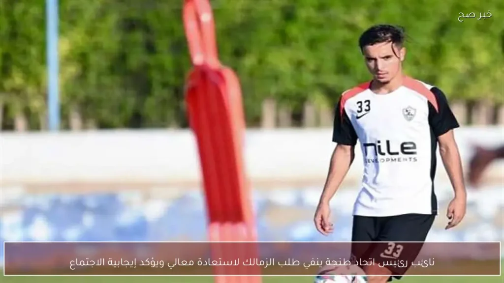 نائب رئيس اتحاد طنجة ينفي طلب الزمالك لاستعادة معالي ويؤكد إيجابية الاجتماع