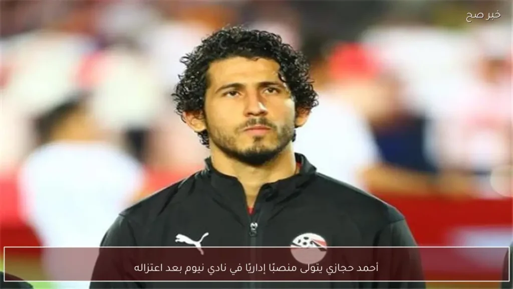 أحمد حجازي يتولى منصبًا إداريًا في نادي نيوم بعد اعتزاله
