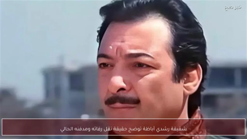 شقيقة رشدي أباظة توضح حقيقة نقل رفاته ومدفنه الحالي