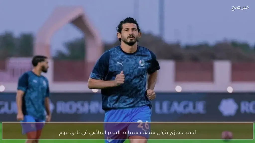 أحمد حجازي يتولى منصب مساعد المدير الرياضي في نادي نيوم