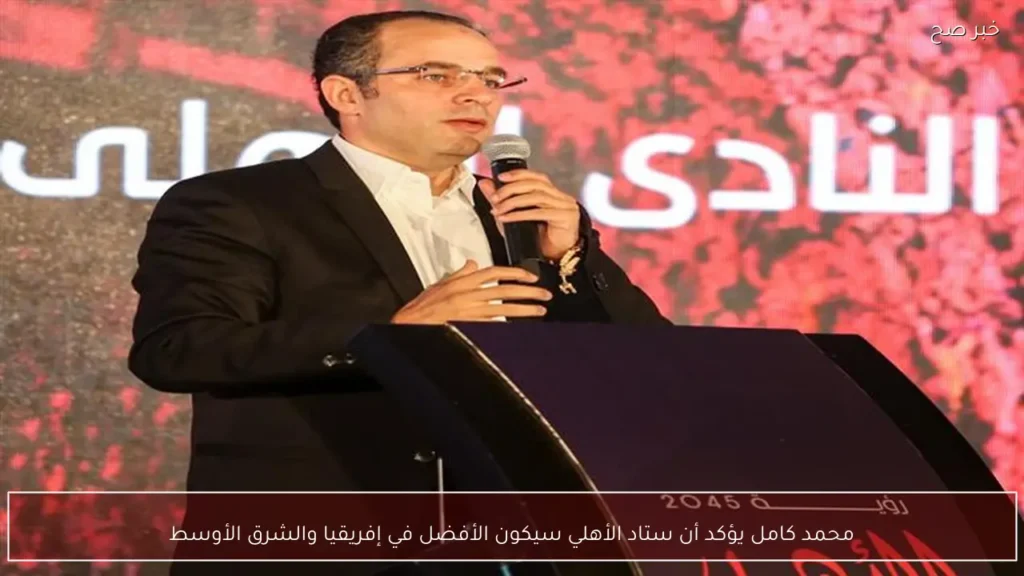 محمد كامل يؤكد أن ستاد الأهلي سيكون الأفضل في إفريقيا والشرق الأوسط