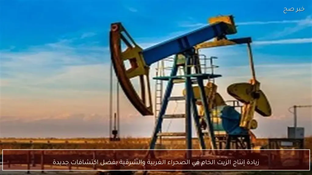 زيادة إنتاج الزيت الخام في الصحراء الغربية والشرقية بفضل اكتشافات جديدة