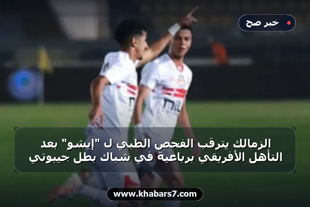 الزمالك يترقب الفحص الطبي لـ "إيشو" بعد التأهل الأفريقي برباعية في شباك بطل جيبوتي