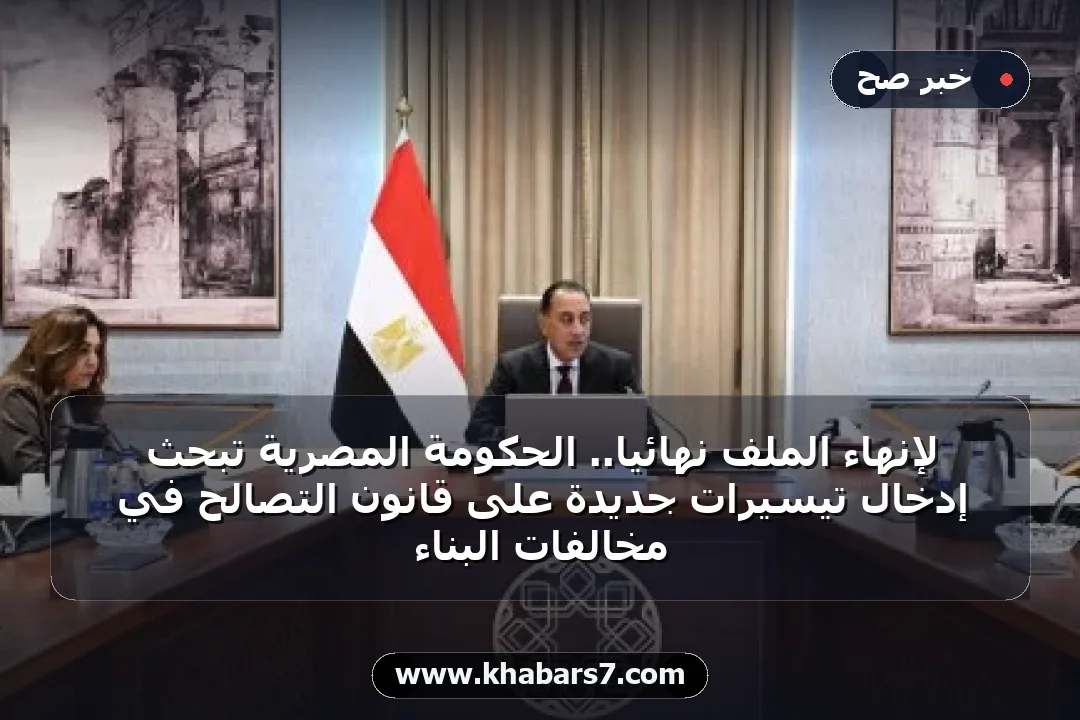 لإنهاء الملف نهائياً.. الحكومة المصرية تبحث إدخال تيسيرات جديدة على قانون التصالح في مخالفات البناء