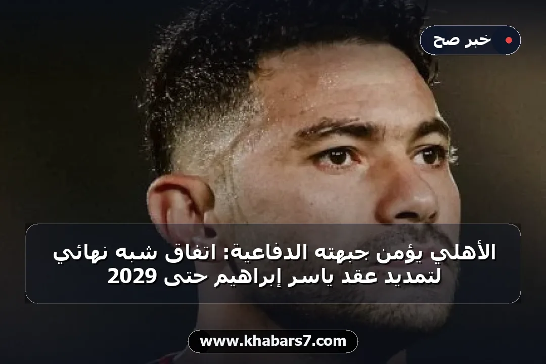 الأهلي يؤمن جبهته الدفاعية: اتفاق شبه نهائي لتمديد عقد ياسر إبراهيم حتى 2029